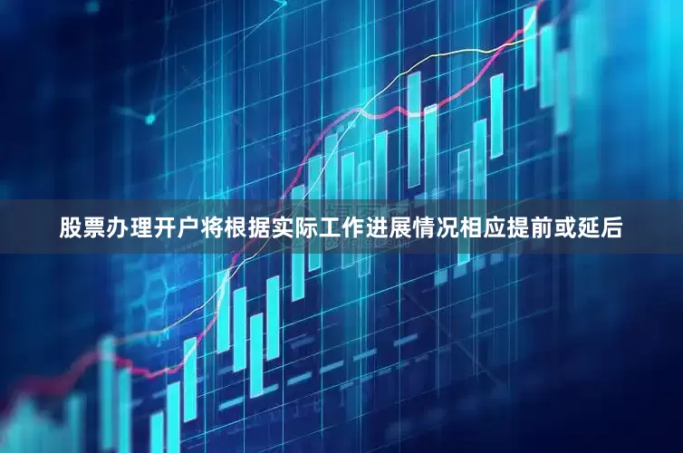 股票办理开户将根据实际工作进展情况相应提前或延后