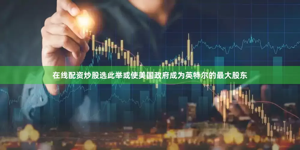 在线配资炒股选此举或使美国政府成为英特尔的最大股东